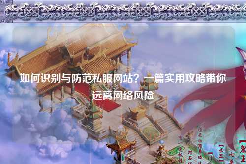 如何識(shí)別與防范私服網(wǎng)站？一篇實(shí)用攻略帶你遠(yuǎn)離網(wǎng)絡(luò)風(fēng)險(xiǎn)