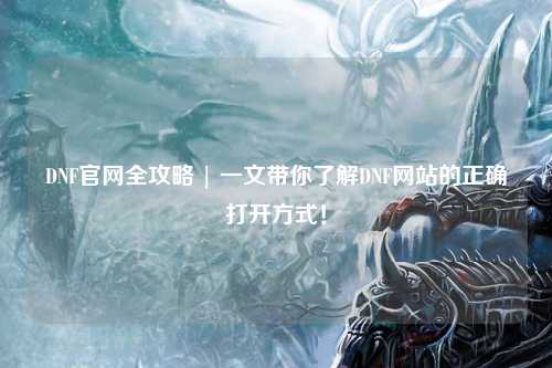 DNF官網全攻略 | 一文帶你了解DNF網站的正確打開方式！