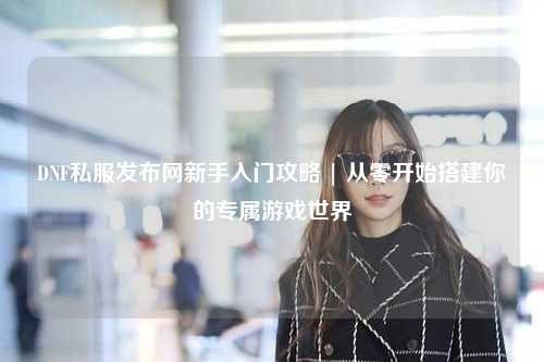 DNF私服發(fā)布網(wǎng)新手入門攻略 | 從零開(kāi)始搭建你的專屬游戲世界