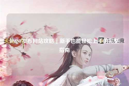 DNFSF發(fā)布網站攻略｜新手也能輕松上手的完整指南