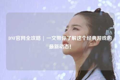 DNF官網全攻略 | 一文帶你了解這個經典游戲的最新動態！