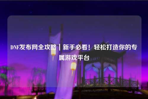 DNF發布網全攻略｜新手必看！輕松打造你的專屬游戲平臺